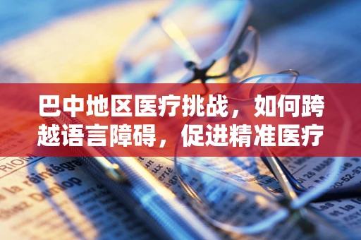 巴中地区医疗挑战，如何跨越语言障碍，促进精准医疗翻译？
