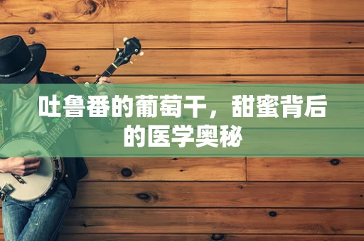 吐鲁番的葡萄干，甜蜜背后的医学奥秘
