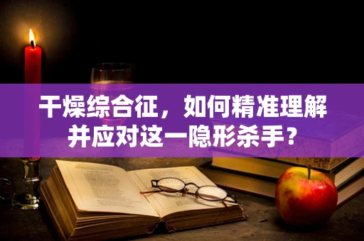 干燥综合征，如何精准理解并应对这一隐形杀手？