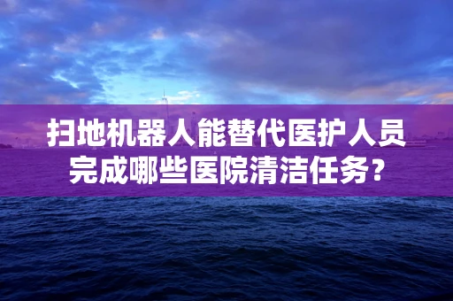 扫地机器人能替代医护人员完成哪些医院清洁任务？