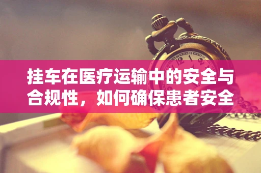 挂车在医疗运输中的安全与合规性，如何确保患者安全转移？