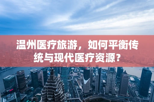 温州医疗旅游，如何平衡传统与现代医疗资源？