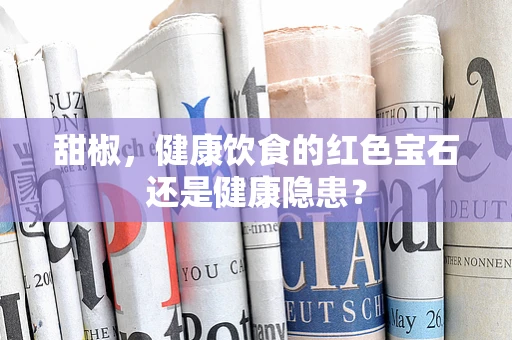 甜椒，健康饮食的红色宝石还是健康隐患？