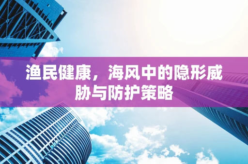 渔民健康，海风中的隐形威胁与防护策略