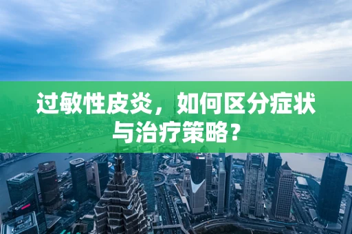过敏性皮炎，如何区分症状与治疗策略？