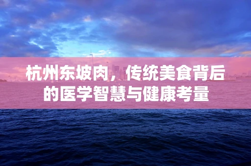 杭州东坡肉，传统美食背后的医学智慧与健康考量