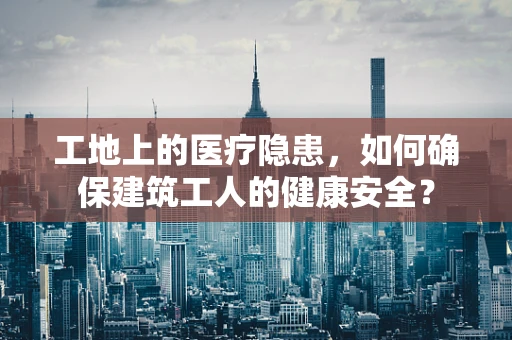 工地上的医疗隐患，如何确保建筑工人的健康安全？