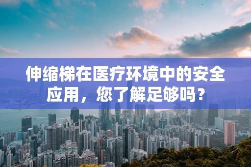 伸缩梯在医疗环境中的安全应用，您了解足够吗？