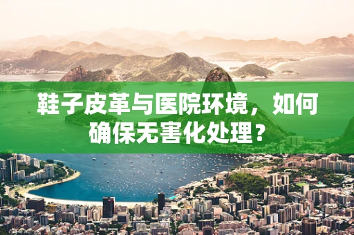 鞋子皮革与医院环境，如何确保无害化处理？
