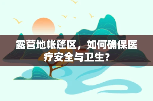 露营地帐篷区，如何确保医疗安全与卫生？