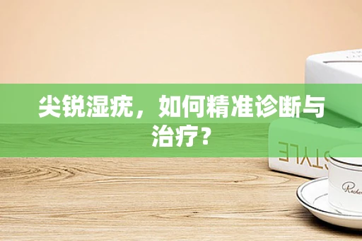 尖锐湿疣，如何精准诊断与治疗？