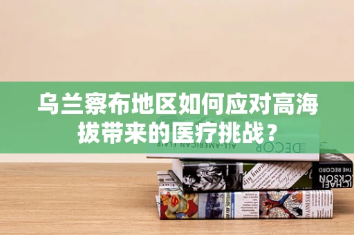乌兰察布地区如何应对高海拔带来的医疗挑战？