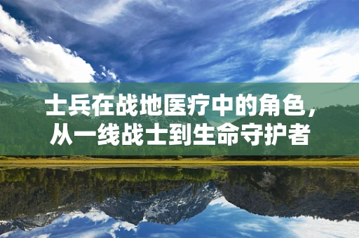 士兵在战地医疗中的角色，从一线战士到生命守护者