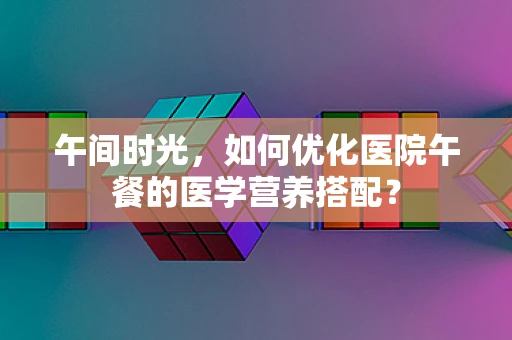 午间时光，如何优化医院午餐的医学营养搭配？
