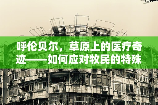 呼伦贝尔，草原上的医疗奇迹——如何应对牧民的特殊健康挑战？